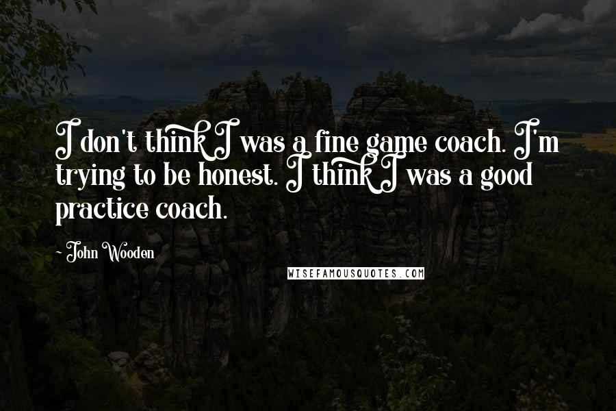 John Wooden quotes: I don't think I was a fine game coach. I'm trying to be honest. I think I was a good practice coach.