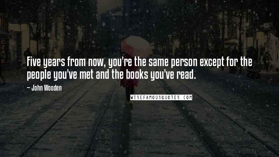 John Wooden quotes: Five years from now, you're the same person except for the people you've met and the books you've read.