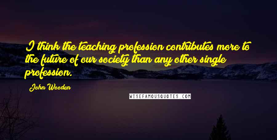 John Wooden quotes: I think the teaching profession contributes more to the future of our society than any other single profession.