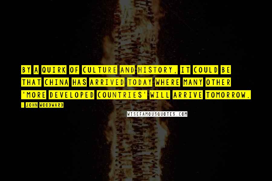 John Woodward quotes: By a quirk of culture and history, it could be that China has arrived today where many other 'more developed countries' will arrive tomorrow. John Woodward quotes: By a quirk of culture and history, it could be that China has arrived today where many other 'more developed countries' will arrive tomorrow.