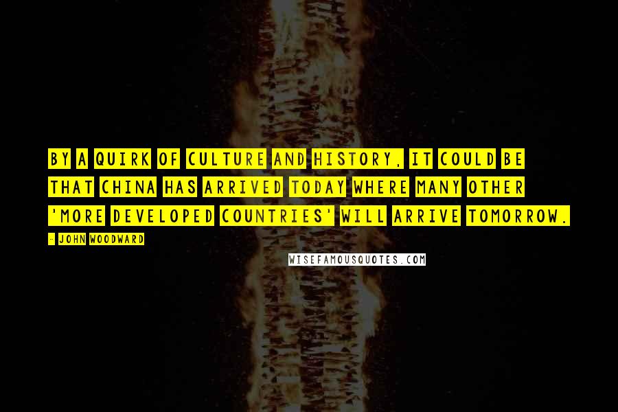 John Woodward quotes: By a quirk of culture and history, it could be that China has arrived today where many other 'more developed countries' will arrive tomorrow.