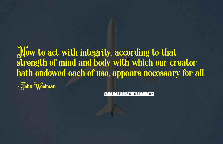 John Woolman quotes: Now to act with integrity, according to that strength of mind and body with which our creator hath endowed each of use, appears necessary for all. John Woolman quotes: Now to act with integrity, according to that strength of mind and body with which our creator hath endowed each of use, appears necessary for all.