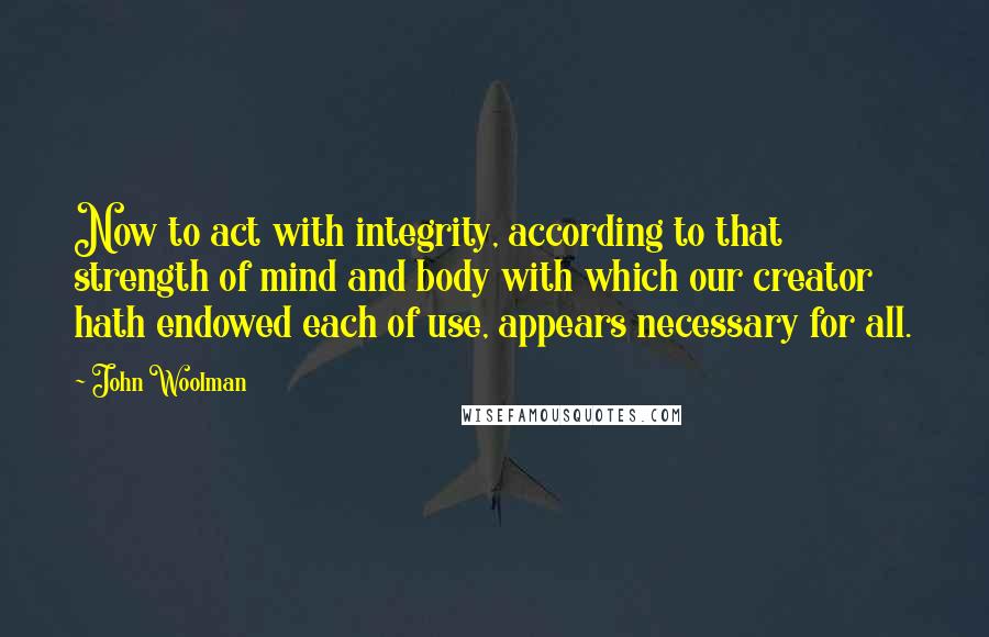 John Woolman quotes: Now to act with integrity, according to that strength of mind and body with which our creator hath endowed each of use, appears necessary for all.