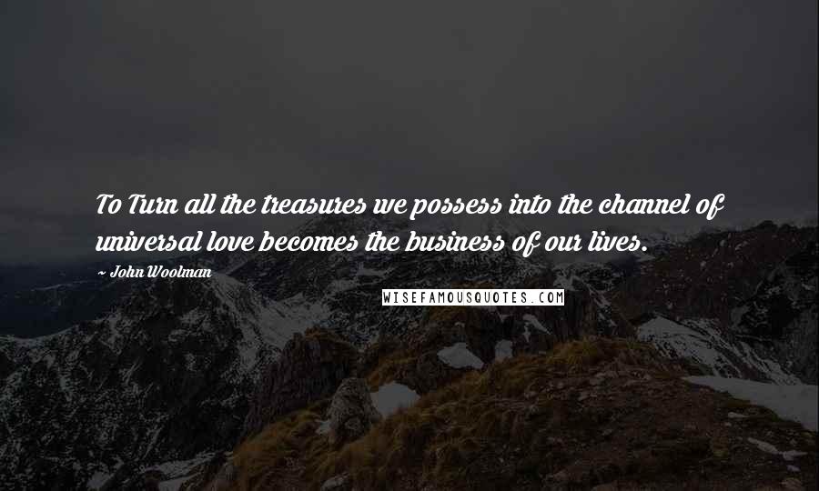 John Woolman quotes: To Turn all the treasures we possess into the channel of universal love becomes the business of our lives.