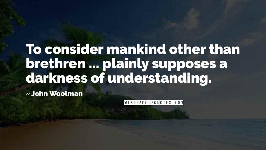 John Woolman quotes: To consider mankind other than brethren ... plainly supposes a darkness of understanding.