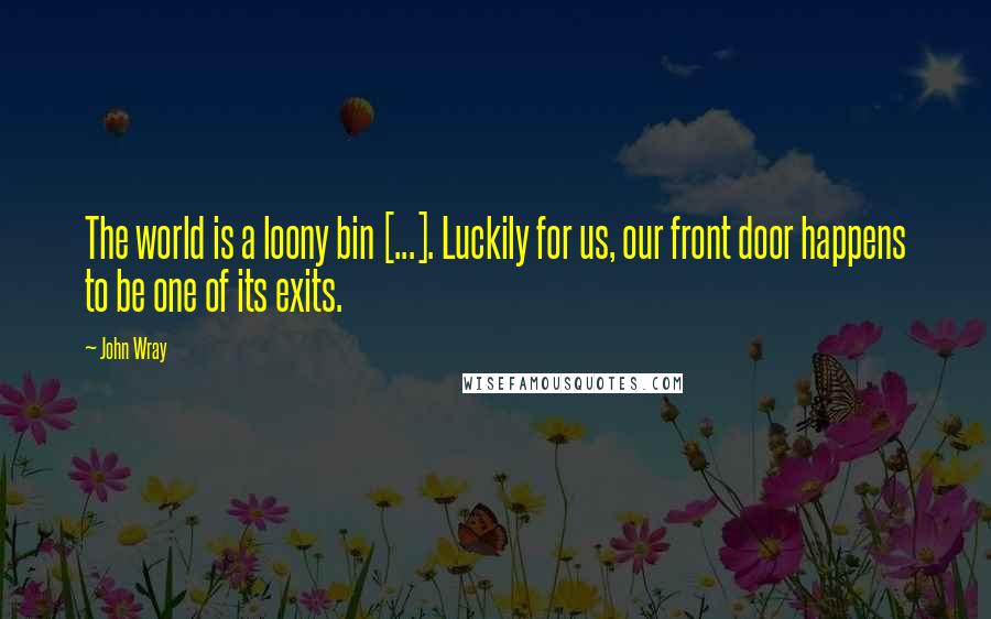 John Wray quotes: The world is a loony bin [...]. Luckily for us, our front door happens to be one of its exits.