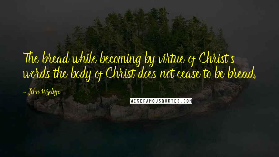 John Wycliffe quotes: The bread while becoming by virtue of Christ's words the body of Christ does not cease to be bread.