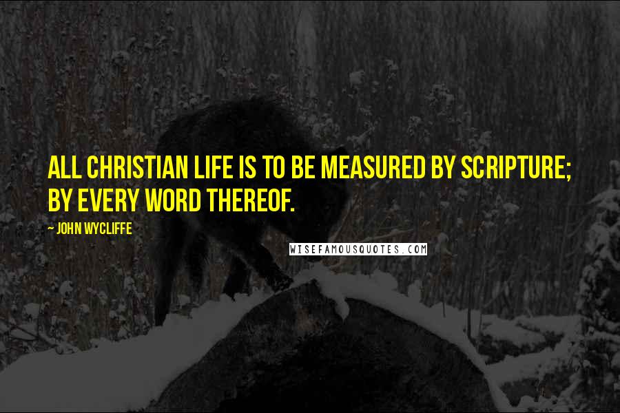 John Wycliffe quotes: All Christian life is to be measured by Scripture; by every word thereof.