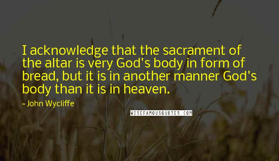 John Wycliffe quotes: I acknowledge that the sacrament of the altar is very God's body in form of bread, but it is in another manner God's body than it is in heaven. John Wycliffe quotes: I acknowledge that the sacrament of the altar is very God's body in form of bread, but it is in another manner God's body than it is in heaven.