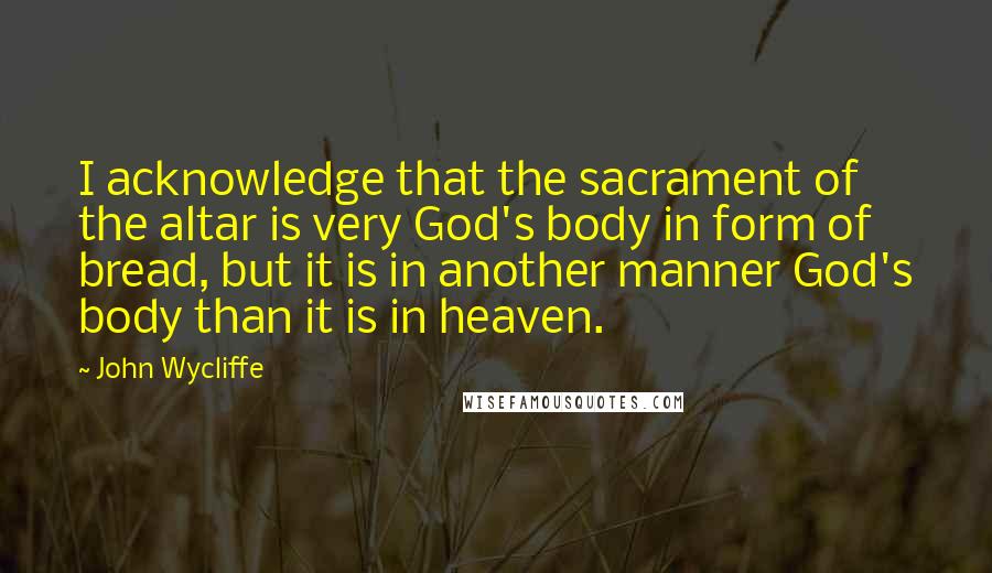 John Wycliffe quotes: I acknowledge that the sacrament of the altar is very God's body in form of bread, but it is in another manner God's body than it is in heaven.