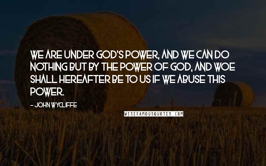 John Wycliffe quotes: We are under God's power, and we can do nothing but by the power of God, and woe shall hereafter be to us if we abuse this power.