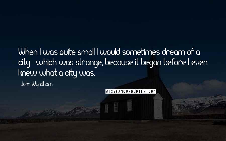 John Wyndham quotes: When I was quite small I would sometimes dream of a city - which was strange, because it began before I even knew what a city was.