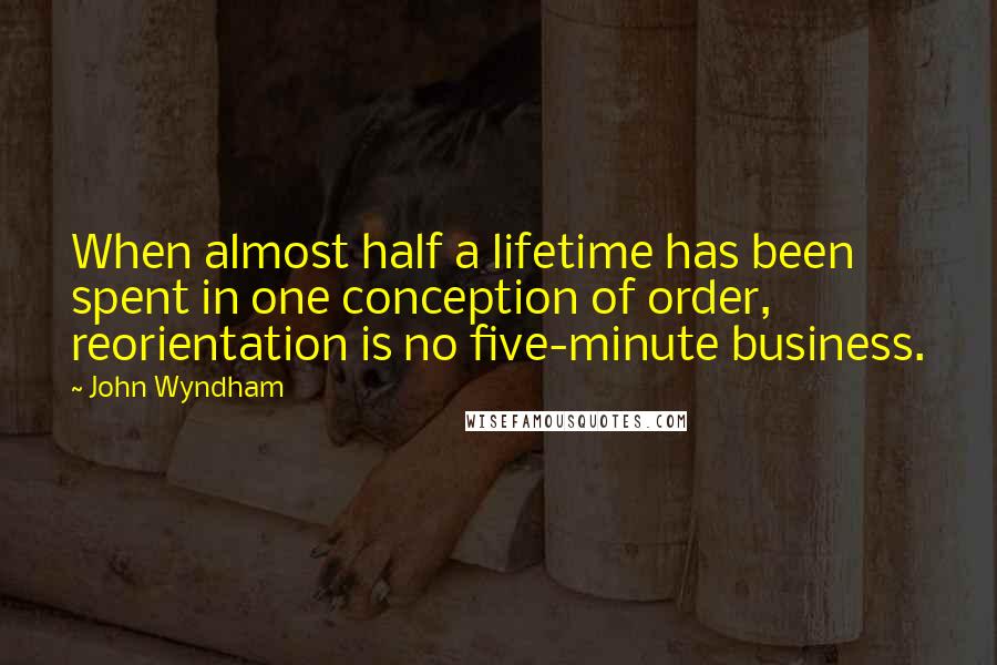 John Wyndham quotes: When almost half a lifetime has been spent in one conception of order, reorientation is no five-minute business.