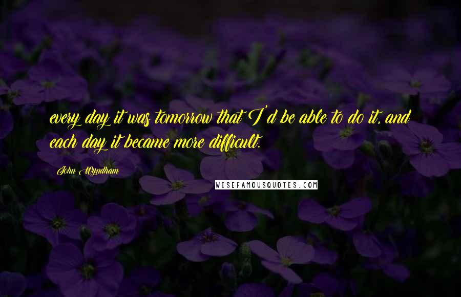 John Wyndham quotes: every day it was tomorrow that I'd be able to do it, and each day it became more difficult.