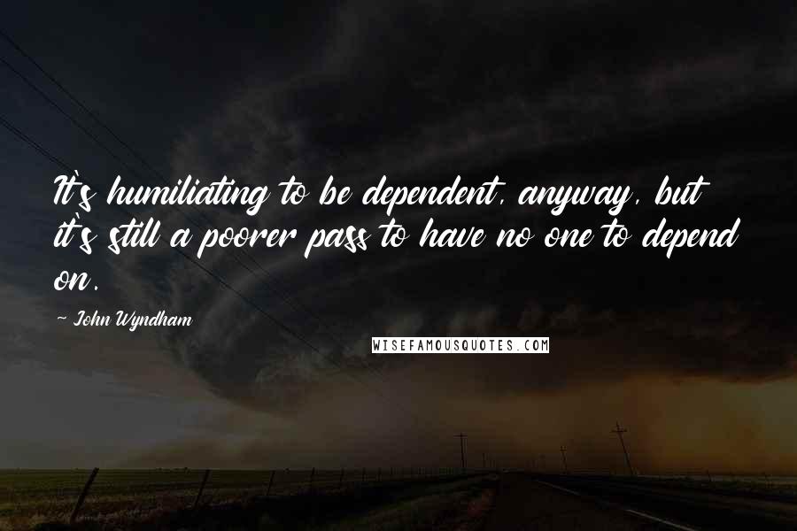 John Wyndham quotes: It's humiliating to be dependent, anyway, but it's still a poorer pass to have no one to depend on.