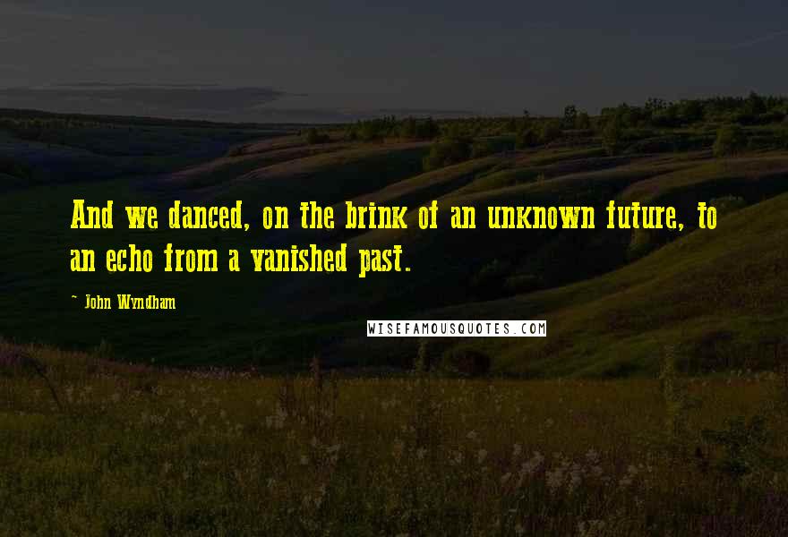 John Wyndham quotes: And we danced, on the brink of an unknown future, to an echo from a vanished past.