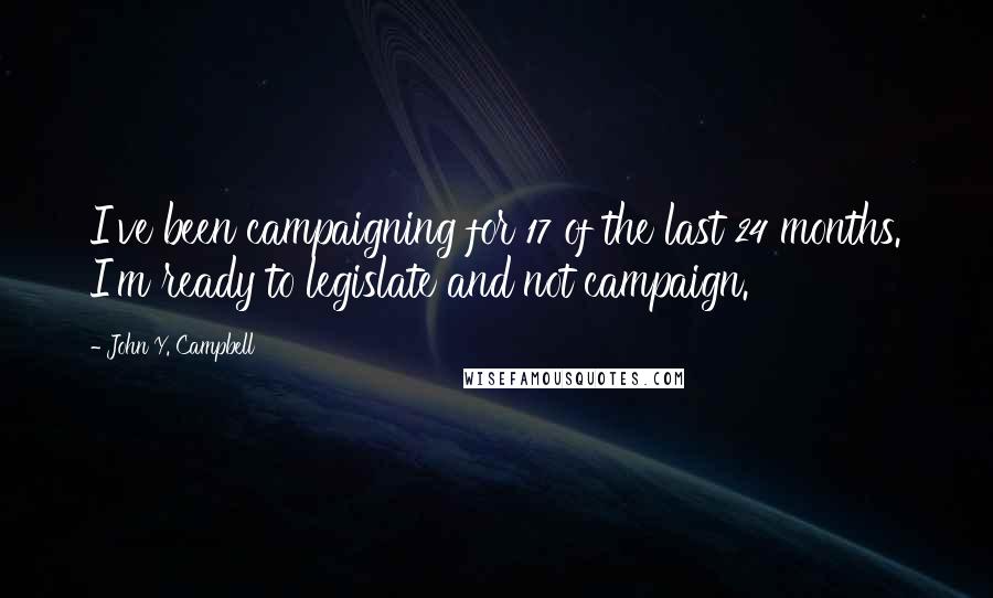 John Y. Campbell quotes: I've been campaigning for 17 of the last 24 months. I'm ready to legislate and not campaign.