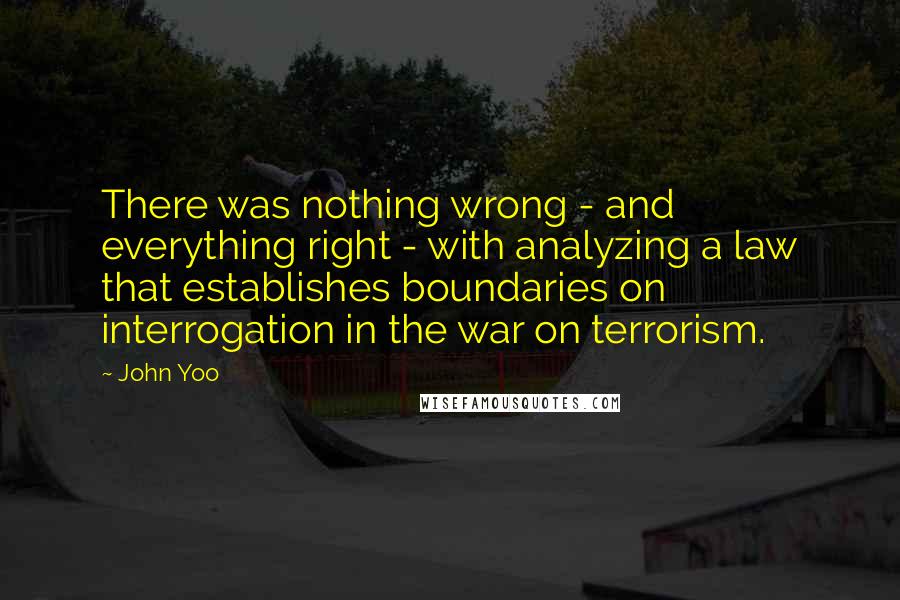 John Yoo quotes: There was nothing wrong - and everything right - with analyzing a law that establishes boundaries on interrogation in the war on terrorism. John Yoo quotes: There was nothing wrong - and everything right - with analyzing a law that establishes boundaries on interrogation in the war on terrorism.