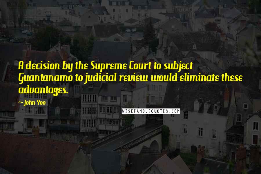 John Yoo quotes: A decision by the Supreme Court to subject Guantanamo to judicial review would eliminate these advantages.