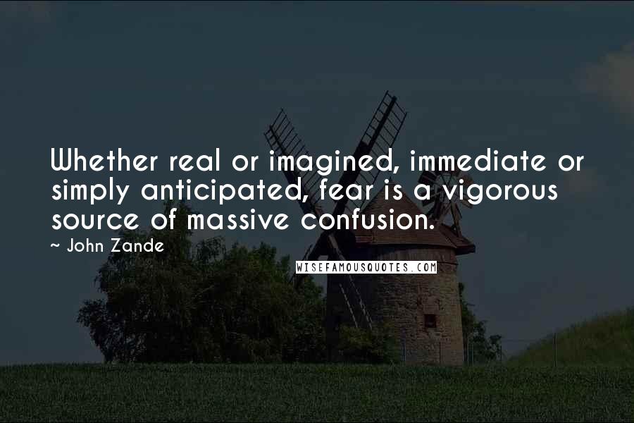 John Zande quotes: Whether real or imagined, immediate or simply anticipated, fear is a vigorous source of massive confusion. John Zande quotes: Whether real or imagined, immediate or simply anticipated, fear is a vigorous source of massive confusion.