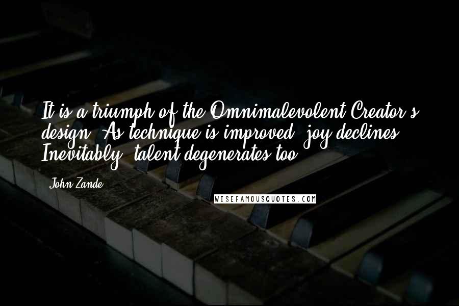 John Zande quotes: It is a triumph of the Omnimalevolent Creator's design. As technique is improved, joy declines. Inevitably, talent degenerates too. John Zande quotes: It is a triumph of the Omnimalevolent Creator's design. As technique is improved, joy declines. Inevitably, talent degenerates too.