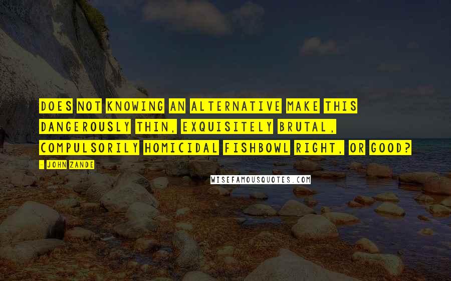 John Zande quotes: Does not knowing an alternative make this dangerously thin, exquisitely brutal, compulsorily homicidal fishbowl right, or good? John Zande quotes: Does not knowing an alternative make this dangerously thin, exquisitely brutal, compulsorily homicidal fishbowl right, or good?