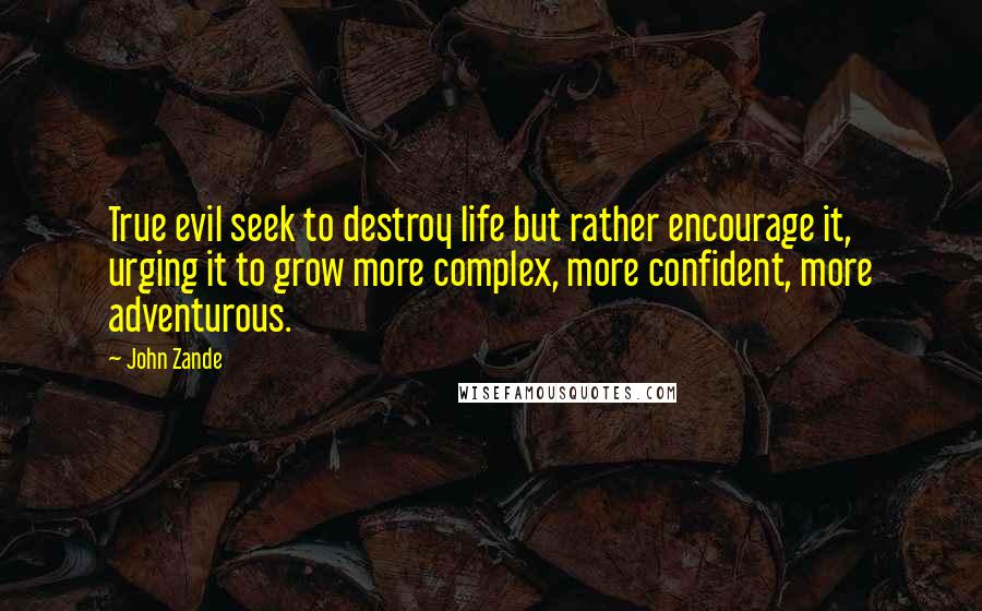 John Zande quotes: True evil seek to destroy life but rather encourage it, urging it to grow more complex, more confident, more adventurous. John Zande quotes: True evil seek to destroy life but rather encourage it, urging it to grow more complex, more confident, more adventurous.
