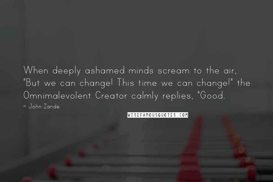 John Zande quotes: When deeply ashamed minds scream to the air, "But we can change! This time we can change!" the Omnimalevolent Creator calmly replies, "Good. John Zande quotes: When deeply ashamed minds scream to the air, "But we can change! This time we can change!" the Omnimalevolent Creator calmly replies, "Good.