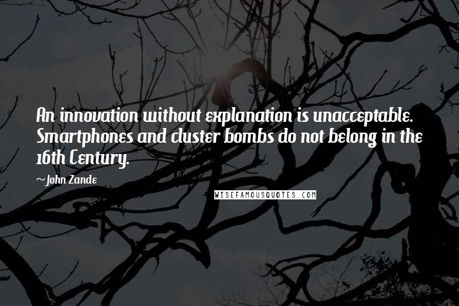 John Zande quotes: An innovation without explanation is unacceptable. Smartphones and cluster bombs do not belong in the 16th Century. John Zande quotes: An innovation without explanation is unacceptable. Smartphones and cluster bombs do not belong in the 16th Century.