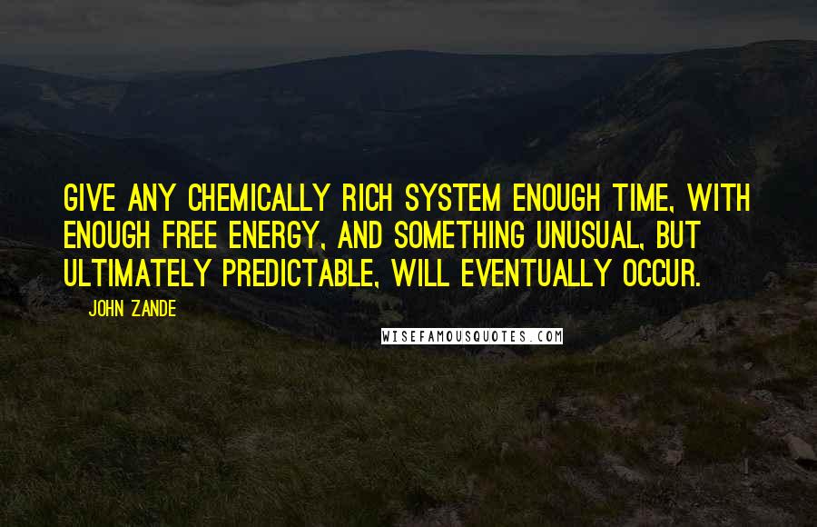 John Zande quotes: Give any chemically rich system enough time, with enough free energy, and something unusual, but ultimately predictable, will eventually occur. John Zande quotes: Give any chemically rich system enough time, with enough free energy, and something unusual, but ultimately predictable, will eventually occur.