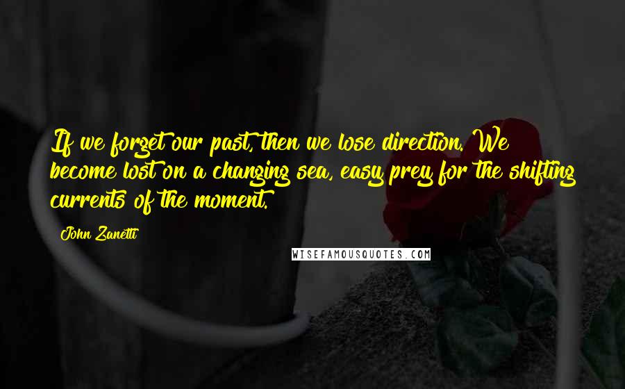 John Zanetti quotes: If we forget our past, then we lose direction. We become lost on a changing sea, easy prey for the shifting currents of the moment.