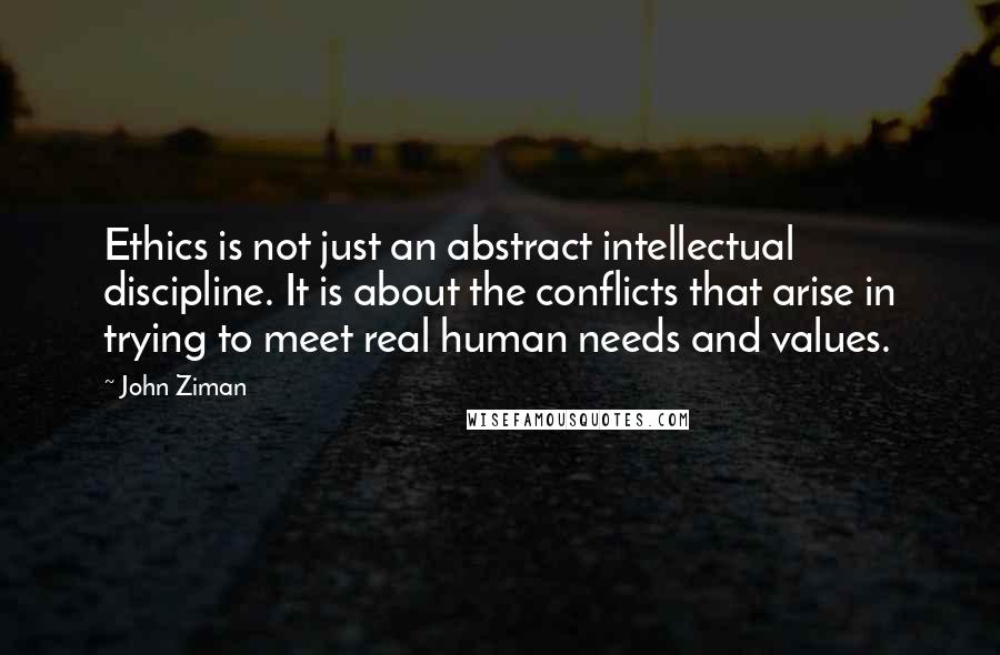 John Ziman quotes: Ethics is not just an abstract intellectual discipline. It is about the conflicts that arise in trying to meet real human needs and values.