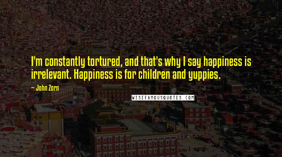 John Zorn quotes: I'm constantly tortured, and that's why I say happiness is irrelevant. Happiness is for children and yuppies.