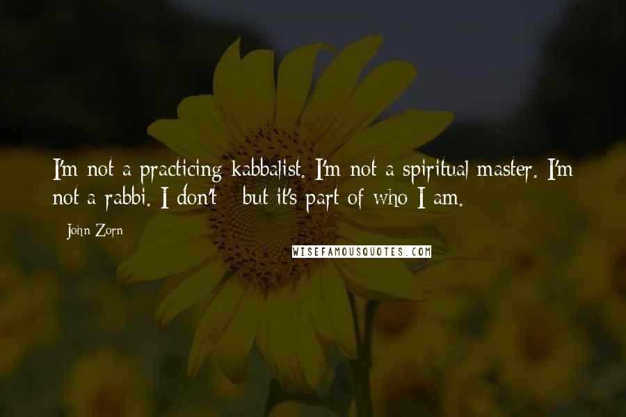 John Zorn quotes: I'm not a practicing kabbalist. I'm not a spiritual master. I'm not a rabbi. I don't - but it's part of who I am.