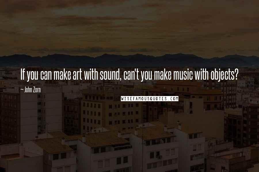 John Zorn quotes: If you can make art with sound, can't you make music with objects?