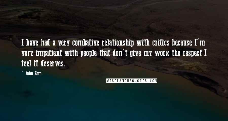 John Zorn quotes: I have had a very combative relationship with critics because I'm very impatient with people that don't give my work the respect I feel it deserves. John Zorn quotes: I have had a very combative relationship with critics because I'm very impatient with people that don't give my work the respect I feel it deserves.