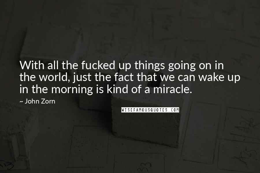 John Zorn quotes: With all the fucked up things going on in the world, just the fact that we can wake up in the morning is kind of a miracle.