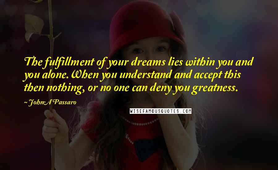 JohnA Passaro quotes: The fulfillment of your dreams lies within you and you alone.When you understand and accept this then nothing, or no one can deny you greatness.