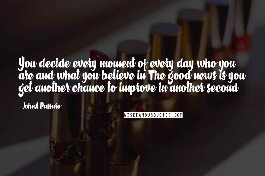 JohnA Passaro quotes: You decide every moment of every day who you are and what you believe in.The good news is you get another chance to improve in another second.