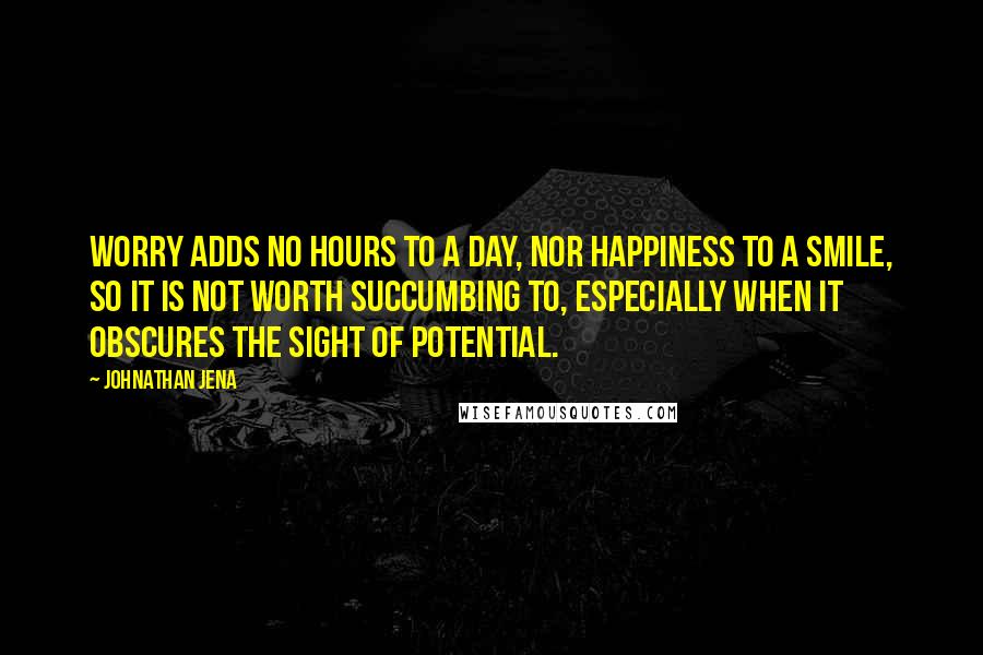 Johnathan Jena quotes: Worry adds no hours to a day, nor happiness to a smile, so it is not worth succumbing to, especially when it obscures the sight of potential.