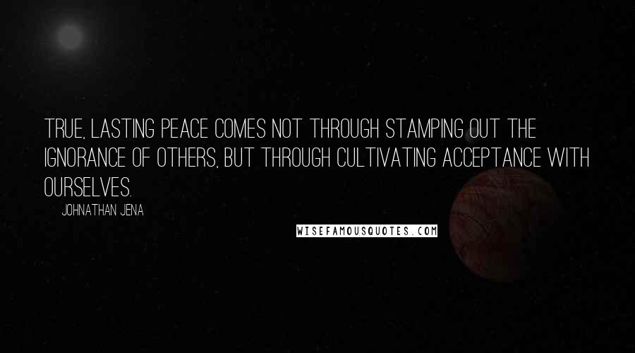 Johnathan Jena quotes: True, lasting peace comes not through stamping out the ignorance of others, but through cultivating acceptance with ourselves.