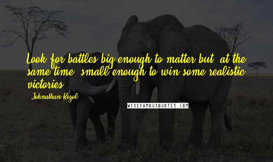 Johnathan Kozol quotes: Look for battles big enough to matter but, at the same time, small enough to win some realistic victories. Johnathan Kozol quotes: Look for battles big enough to matter but, at the same time, small enough to win some realistic victories.