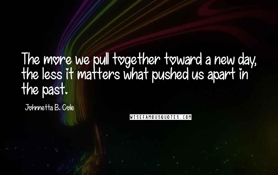 Johnnetta B. Cole quotes: The more we pull together toward a new day, the less it matters what pushed us apart in the past.