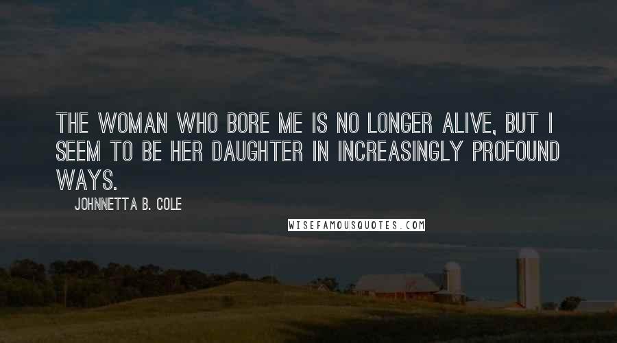Johnnetta B. Cole quotes: The woman who bore me is no longer alive, but I seem to be her daughter in increasingly profound ways.