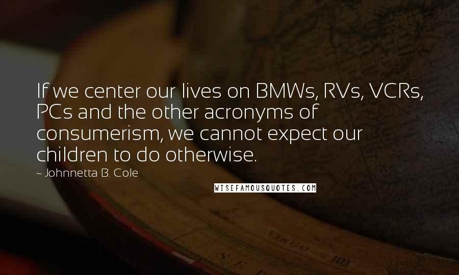 Johnnetta B. Cole quotes: If we center our lives on BMWs, RVs, VCRs, PCs and the other acronyms of consumerism, we cannot expect our children to do otherwise.