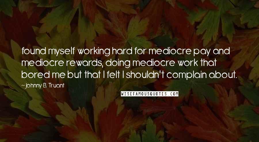Johnny B. Truant quotes: found myself working hard for mediocre pay and mediocre rewards, doing mediocre work that bored me but that I felt I shouldn't complain about. Johnny B. Truant quotes: found myself working hard for mediocre pay and mediocre rewards, doing mediocre work that bored me but that I felt I shouldn't complain about.
