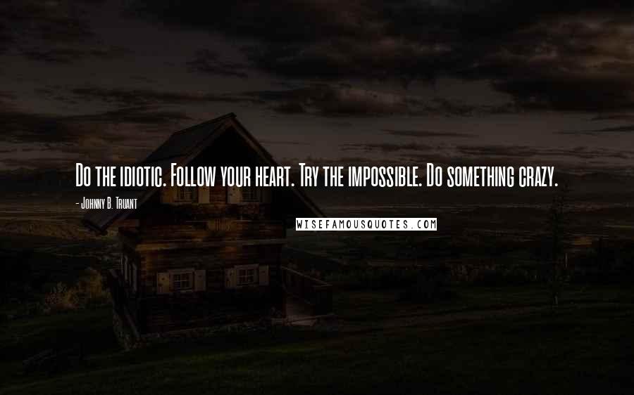 Johnny B. Truant quotes: Do the idiotic. Follow your heart. Try the impossible. Do something crazy.