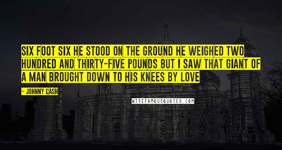 Johnny Cash quotes: Six foot six he stood on the ground He weighed two hundred and thirty-five pounds But I saw that giant of a man brought down To his knees by love Johnny Cash quotes: Six foot six he stood on the ground He weighed two hundred and thirty-five pounds But I saw that giant of a man brought down To his knees by love