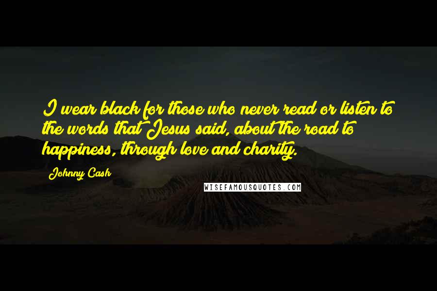 Johnny Cash quotes: I wear black for those who never read or listen to the words that Jesus said, about the road to happiness, through love and charity. Johnny Cash quotes: I wear black for those who never read or listen to the words that Jesus said, about the road to happiness, through love and charity.