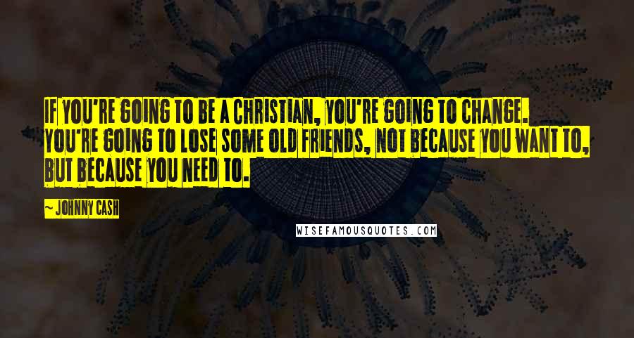 Johnny Cash quotes: If you're going to be a Christian, you're going to change. You're going to lose some old friends, not because you want to, but because you need to. Johnny Cash quotes: If you're going to be a Christian, you're going to change. You're going to lose some old friends, not because you want to, but because you need to.